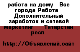 работа на дому - Все города Работа » Дополнительный заработок и сетевой маркетинг   . Татарстан респ.